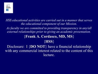 HSS educational activities are carried out in a manner that serves the educational component of our Mission.   As faculty we are committed to providing transparency in any/all external relationships prior to giving an academic presentation. {Frank A. Cordasco, MD, MS} {HSS} Disclosure:  I {DO NOT} have a financial relationship with any commercial interest related to the content of this lecture.   