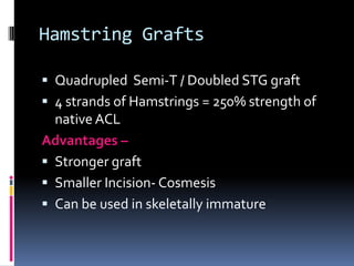 Hamstring Grafts
 Quadrupled Semi-T / Doubled STG graft
 4 strands of Hamstrings = 250% strength of

native ACL
Advantages
 Stronger graft
 Smaller Incision- Cosmesis
 Can be used in skeletally immature

 