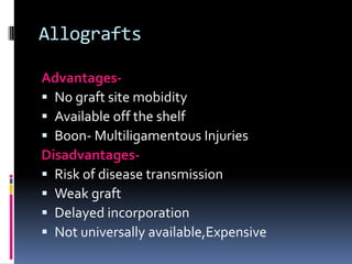 Allografts
Advantages No graft site mobidity
 Available off the shelf
 Boon- Multiligamentous Injuries
Disadvantages Risk of disease transmission
 Weak graft
 Delayed incorporation
 Not universally available,Expensive

 