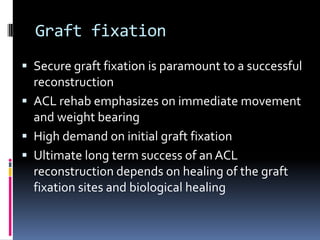Graft fixation
 Secure graft fixation is paramount to a successful

reconstruction
 ACL rehab emphasizes on immediate movement
and weight bearing
 High demand on initial graft fixation
 Ultimate long term success of an ACL
reconstruction depends on healing of the graft
fixation sites and biological healing

 