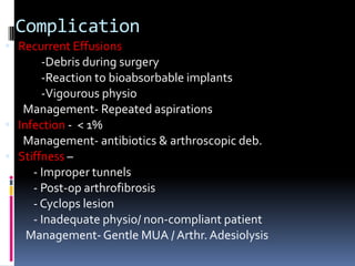 Complication
 Recurrent Effusions

-Debris during surgery
-Reaction to bioabsorbable implants
-Vigourous physio
Management- Repeated aspirations
 Infection - < 1%
Management- antibiotics & arthroscopic deb.
 Stiffness
- Improper tunnels
- Post-op arthrofibrosis
- Cyclops lesion
- Inadequate physio/ non-compliant patient
Management- Gentle MUA / Arthr. Adesiolysis

 