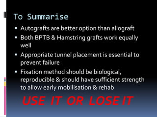 To Summarise
 Autografts are better option than allograft
 Both BPTB & Hamstring grafts work equally

well
 Appropriate tunnel placement is essential to
prevent failure
 Fixation method should be biological,
reproducible & should have sufficient strength
to allow early mobilisation & rehab

USE IT OR LOSE IT

 