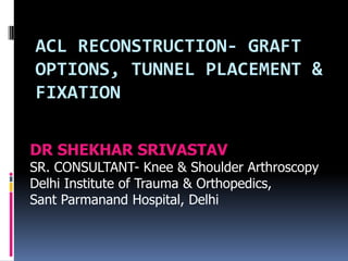 ACL RECONSTRUCTION- GRAFT
OPTIONS, TUNNEL PLACEMENT &
FIXATION
DR SHEKHAR SRIVASTAV
SR. CONSULTANT- Knee & Shoulder Arthroscopy
Delhi Institute of Trauma & Orthopedics,
Sant Parmanand Hospital, Delhi

 