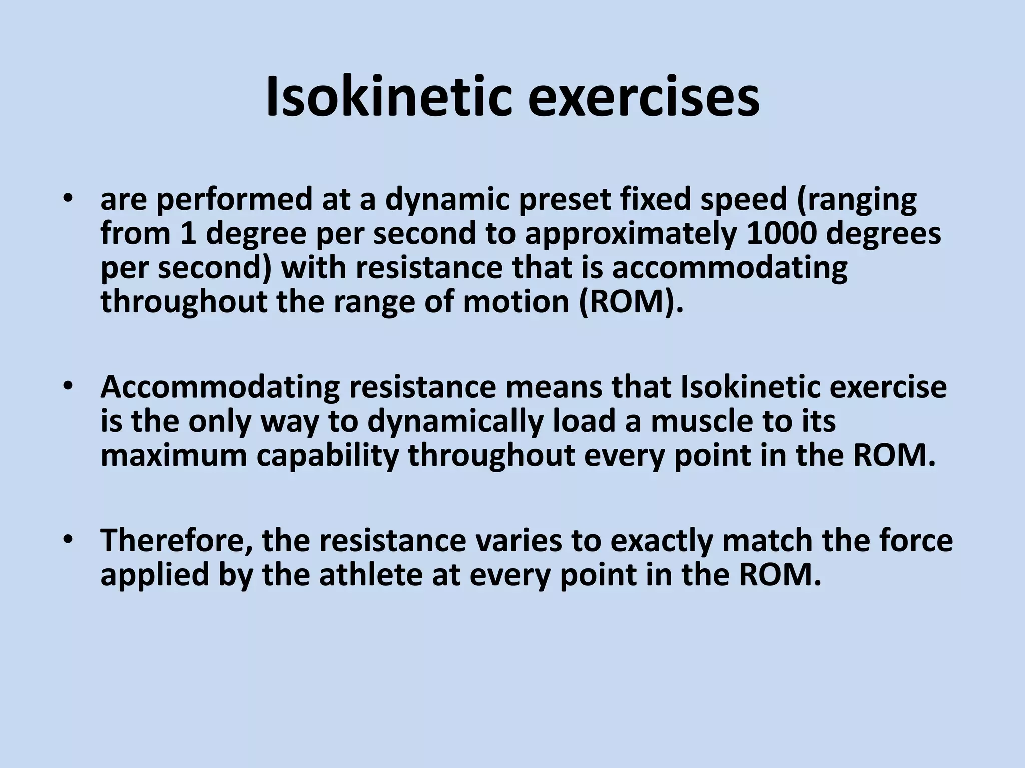 Isokinetic exercises
• are performed at a dynamic preset fixed speed (ranging
  from 1 degree per second to approximately 1000 degrees
  per second) with resistance that is accommodating
  throughout the range of motion (ROM).

• Accommodating resistance means that Isokinetic exercise
  is the only way to dynamically load a muscle to its
  maximum capability throughout every point in the ROM.

• Therefore, the resistance varies to exactly match the force
  applied by the athlete at every point in the ROM.
 