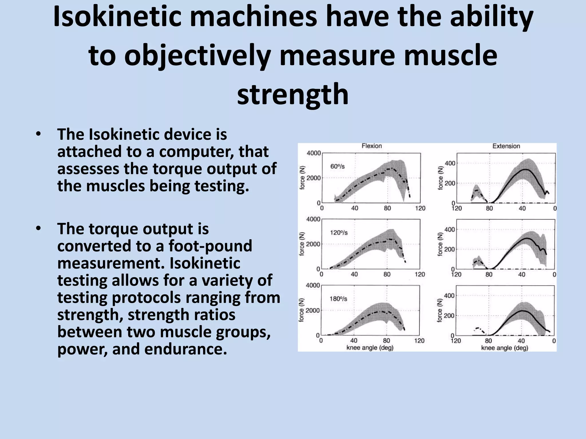 Isokinetic machines have the ability
     to objectively measure muscle
                strength
• The Isokinetic device is
  attached to a computer, that
  assesses the torque output of
  the muscles being testing.

• The torque output is
  converted to a foot-pound
  measurement. Isokinetic
  testing allows for a variety of
  testing protocols ranging from
  strength, strength ratios
  between two muscle groups,
  power, and endurance.
 