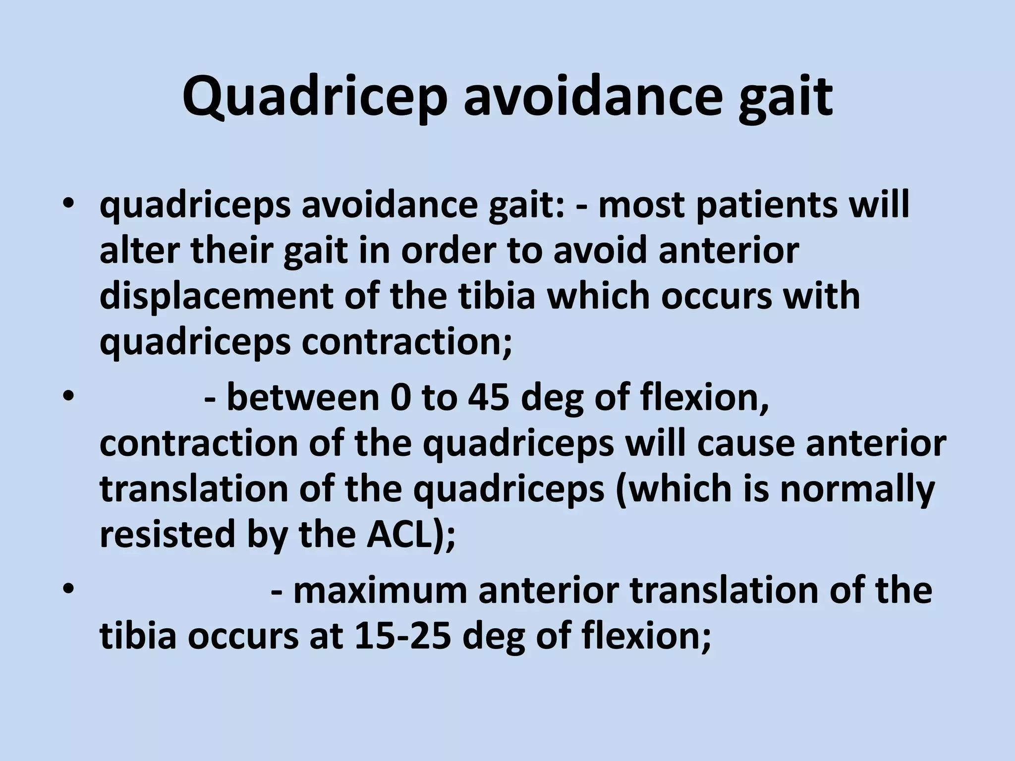 Quadricep avoidance gait
• quadriceps avoidance gait: - most patients will
  alter their gait in order to avoid anterior
  displacement of the tibia which occurs with
  quadriceps contraction;
•        - between 0 to 45 deg of flexion,
  contraction of the quadriceps will cause anterior
  translation of the quadriceps (which is normally
  resisted by the ACL);
•            - maximum anterior translation of the
  tibia occurs at 15-25 deg of flexion;
 