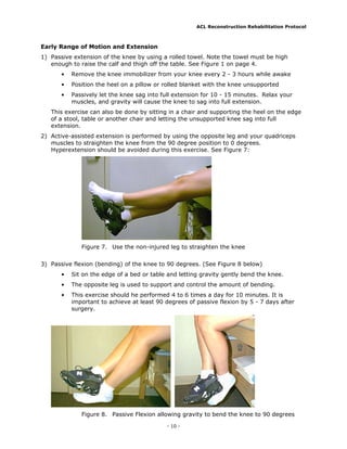 ACL Reconstruction Rehabilitation Protocol



Early Range of Motion and Extension
1) Passive extension of the knee by using a rolled towel. Note the towel must be high
   enough to raise the calf and thigh off the table. See Figure 1 on page 4.
       •   Remove the knee immobilizer from your knee every 2 - 3 hours while awake
       •   Position the heel on a pillow or rolled blanket with the knee unsupported
       •   Passively let the knee sag into full extension for 10 - 15 minutes. Relax your
           muscles, and gravity will cause the knee to sag into full extension.
   This exercise can also be done by sitting in a chair and supporting the heel on the edge
   of a stool, table or another chair and letting the unsupported knee sag into full
   extension.
2) Active-assisted extension is performed by using the opposite leg and your quadriceps
   muscles to straighten the knee from the 90 degree position to 0 degrees.
   Hyperextension should be avoided during this exercise. See Figure 7:




              Figure 7. Use the non-injured leg to straighten the knee


3) Passive flexion (bending) of the knee to 90 degrees. (See Figure 8 below)
       •   Sit on the edge of a bed or table and letting gravity gently bend the knee.
       •   The opposite leg is used to support and control the amount of bending.
       •   This exercise should he performed 4 to 6 times a day for 10 minutes. It is
           important to achieve at least 90 degrees of passive flexion by 5 - 7 days after
           surgery.




              Figure 8. Passive Flexion allowing gravity to bend the knee to 90 degrees

                                            - 10 -
 