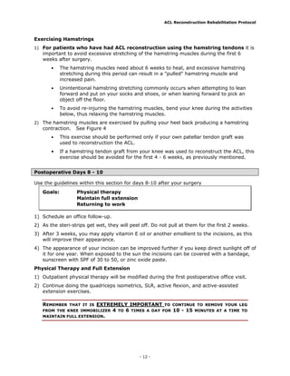 ACL Reconstruction Rehabilitation Protocol



Exercising Hamstrings
1) For patients who have had ACL reconstruction using the hamstring tendons it is
   important to avoid excessive stretching of the hamstring muscles during the first 6
   weeks after surgery.
       •    The hamstring muscles need about 6 weeks to heal, and excessive hamstring
            stretching during this period can result in a "pulled" hamstring muscle and
            increased pain.
       •    Unintentional hamstring stretching commonly occurs when attempting to lean
            forward and put on your socks and shoes, or when leaning forward to pick an
            object off the floor.
       •    To avoid re-injuring the hamstring muscles, bend your knee during the activities
            below, thus relaxing the hamstring muscles.
2) The hamstring muscles are exercised by pulling your heel back producing a hamstring
   contraction.   See Figure 4
       •    This exercise should be performed only if your own patellar tendon graft was
            used to reconstruction the ACL.
       •    If a hamstring tendon graft from your knee was used to reconstruct the ACL, this
            exercise should be avoided for the first 4 - 6 weeks, as previously mentioned.


Postoperative Days 8 - 10

Use the guidelines within this section for days 8-10 after your surgery
   Goals:          Physical therapy
                   Maintain full extension
                   Returning to work

1) Schedule an office follow-up.
2) As the steri-strips get wet, they will peel off. Do not pull at them for the first 2 weeks.
3) After 3 weeks, you may apply vitamin E oil or another emollient to the incisions, as this
   will improve their appearance.
4) The appearance of your incision can be improved further if you keep direct sunlight off of
   it for one year. When exposed to the sun the incisions can be covered with a bandage,
   sunscreen with SPF of 30 to 50, or zinc oxide paste.
Physical Therapy and Full Extension
1) Outpatient physical therapy will be modified during the first postoperative office visit.
2) Continue doing the quadriceps isometrics, SLR, active flexion, and active-assisted
   extension exercises.

   REMEMBER             EXTREMELY IMPORTANT TO CONTINUE TO REMOVE YOUR LEG
               THAT IT IS
   FROM THE KNEE IMMOBILIZER 4 TO 6 TIMES A DAY FOR 10 - 15 MINUTES AT A TIME TO
   MAINTAIN FULL EXTENSION.




                                              - 12 -
 