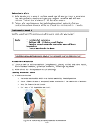 Returning to Work
1) As far as returning to work, if you have a desk type job you can return to work when
   your pain medication requirements decrease, and you can safely walk with your
   crutches. Typically this is between 5 - 10 days after surgery.
2) Patients who have jobs where light duty is not permitted; policemen, firemen,
   construction workers, laborers, will be out of work for a minimum of 6 - 12 weeks.


Postoperative Week 3

Use the guidelines in this section during the second week after your surgery


   Goals:          * Maintain full extension
                   * Achieve 100 – 120 degrees of flexion
                   * Develop enough muscular control to wean off knee
                   immobilizer
                   * Control swelling in the knee



   MAINTAINING FULL EXTENSION AND DEVELOPING MUSCULAR CONTROL ARE IMPORTANT


Maintain Full Extension
1) Continue with full passive extension (straightening), gravity assisted and active flexion,
   active-assisted extension, quadriceps isometrics, and straight leg raises.
2) Work toward 90-100 degrees of flexion (bending)
Develop Muscular Control
1) Start Partial Squats.
       •    Place feet at shoulder width in a slightly externally rotated position.
       •    Use a table for stability, and gently lower the buttocks backward and downward.
       •    Hold for 6 seconds and repeat.
       •    Do 3 sets of 10 repetitions each day.




               Figure 10. Partial squat using Table for stabilization
                                           - 13 -
 