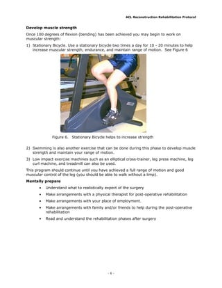 ACL Reconstruction Rehabilitation Protocol


Develop muscle strength
Once 100 degrees of flexion (bending) has been achieved you may begin to work on
muscular strength:
1) Stationary Bicycle. Use a stationary bicycle two times a day for 10 - 20 minutes to help
   increase muscular strength, endurance, and maintain range of motion. See Figure 6




              Figure 6. Stationary Bicycle helps to increase strength


2) Swimming is also another exercise that can be done during this phase to develop muscle
   strength and maintain your range of motion.
3) Low impact exercise machines such as an elliptical cross-trainer, leg press machine, leg
   curl machine, and treadmill can also be used.
This program should continue until you have achieved a full range of motion and good
muscular control of the leg (you should be able to walk without a limp).
Mentally prepare
       •   Understand what to realistically expect of the surgery
       •   Make arrangements with a physical therapist for post-operative rehabilitation
       •   Make arrangements with your place of employment.
       •   Make arrangements with family and/or friends to help during the post-operative
           rehabilitation
       •   Read and understand the rehabilitation phases after surgery




                                             -6-
 