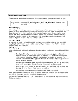 Understanding Surgery

This section provides an understanding of the pre and post-operative phases of surgery.


   Key terms:     Pain control, Drainage tube, Cryocuff, Knee Immobilizer, TED
                  Stocking

Before Surgery
Prior to beginning the operation and at the conclusion of the operation, a solution containing
a long acting local anesthetic Marcaine will be injected into your knee. This solution will
block the pain nerve fibers and local pain receptors in your knee. Recent studies have
shown that this is a safe and effective way to control pain after knee surgery. In many
cases the injection will last 12 or more hours after surgery and significantly reduce the
amount of pain medication that you will have to take.
During Surgery
At the time of surgery a plastic drainage tube which is connected to a vacuum container
may be placed in the subcutaneous tissues around your knee and into the knee joint to
prevent blood from collecting.
After Surgery
Prior to leaving the operating room a Cryocuff and a knee immobilizer will be applied to your
knee.
       •   The Cryocuff will provide cold and compression, reducing pain and swelling.
           This unit should be used continuously for the first 3 - 4 days after your surgery.
           After this time period the Cryocuff can be used as needed for comfort. The
           Cryocuff will remain cold for approximately 30-45 minutes, and we suggest about
           1 hour between sessions.
       •   The postoperative knee brace helps to maintain extension and is to be worn at all
           times while walking and during sleeping, otherwise it can be removed.
       •   After surgery, your leg will be wrapped in soft cotton bandage. You can slide the
           bandage down to change the dressings as needed.
       •   The drainage tubes will be removed before you leave the hospital.
After the anesthesia has worn off, your vital signs are stable and your pain is under control
you will be discharged from the hospital or surgical center.
You will not be allowed to drive a car. Therefore prior to your discharge, you must arrange
for transportation.




                                         -7-
 