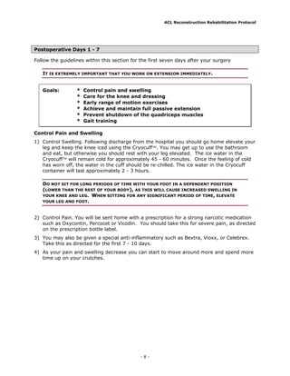 ACL Reconstruction Rehabilitation Protocol




Postoperative Days 1 - 7

Follow the guidelines within this section for the first seven days after your surgery

   IT IS EXTREMELY IMPORTANT THAT YOU WORK ON EXTENSION IMMEDIATELY.


   Goals:         *   Control pain and swelling
                  *   Care for the knee and dressing
                  *   Early range of motion exercises
                  *   Achieve and maintain full passive extension
                  *   Prevent shutdown of the quadriceps muscles
                  *   Gait training

Control Pain and Swelling
1) Control Swelling. Following discharge from the hospital you should go home elevate your
   leg and keep the knee iced using the Cryocuff. You may get up to use the bathroom
   and eat, but otherwise you should rest with your leg elevated. The ice water in the
   Cryocuff will remain cold for approximately 45 - 60 minutes. Once the feeling of cold
   has worn off, the water in the cuff should be re-chilled. The ice water in the Cryocuff
   container will last approximately 2 - 3 hours.

   DO NOT SIT FOR LONG PERIODS OF TIME WITH YOUR FOOT IN A DEPENDENT POSITION
   (LOWER THAN THE REST OF YOUR BODY), AS THIS WILL CAUSE INCREASED SWELLING IN
   YOUR KNEE AND LEG. WHEN SITTING FOR ANY SIGNIFICANT PERIOD OF TIME, ELEVATE
   YOUR LEG AND FOOT.



2) Control Pain. You will be sent home with a prescription for a strong narcotic medication
   such as Oxycontin, Percocet or Vicodin. You should take this for severe pain, as directed
   on the prescription bottle label.
3) You may also be given a special anti-inflammatory such as Bextra, Vioxx, or Celebrex.
   Take this as directed for the first 7 - 10 days.
4) As your pain and swelling decrease you can start to move around more and spend more
   time up on your crutches.




                                              -8-
 