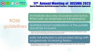 ROM
guidelines
Immediate recovery of passive and active
ROM (with an emphasis on full extension)
Multidirectional mobilizations of the patella
should be included
• Evidence-based rehabilitation following anterior cruciate ligament reconstruction, Grinsven, Cingel,
Holla, van Loon: Knee Surg Sports Traumatol Arthrosc (2010)
early full extension is advocated along with
progressively increasing flexion
• Rehabilitation Principles to Consider for Anterior Cruciate Ligament Repair; Wu, Kator, Zarro et all,
SPORTH HEALTH, vol 14 no 3, 2022
 