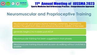 Neuromuscular and Proprioceptive Training
Neuromuscular and proprioceptive training is extremely important to
protect the graft from stress and enhance dynamic stability of the knee
generally begins 2 to 4 weeks post-ACLR
Neuromuscular training has been suggested in most phases
Neuromuscular training should start as soon as walking without crutches is
possible
 