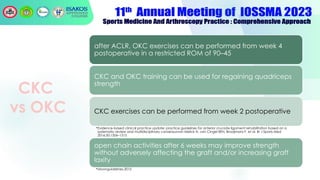 CKC
vs OKC
after ACLR, OKC exercises can be performed from week 4
postoperative in a restricted ROM of 90–45
CKC and OKC training can be used for regaining quadriceps
strength
CKC exercises can be performed from week 2 postoperative
•Evidence-based clinical practice update: practice guidelines for anterior cruciate ligament rehabilitation based on a
systematic review and multidisciplinary consensusvan Melick N, van Cingel REH, Brooijmans F, et al. Br J Sports Med
2016;50:1506–1515
open chain activities after 6 weeks may improve strength
without adversely affecting the graft and/or increasing graft
laxity
•Moonguidelines,2015
 