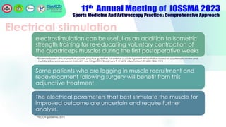 Electrical stimulation
electrostimulation can be useful as an addition to isometric
strength training for re-educating voluntary contraction of
the quadriceps muscles during the first postoperative weeks
•Evidence-based clinical practice update: practice guidelines for anterior cruciate ligament rehabilitation based on a systematic review and
multidisciplinary consensusvan Melick N, van Cingel REH, Brooijmans F, et al. Br J Sports Med 2016;50:1506–1515
Some patients who are lagging in muscle recruitment and
redevelopment following surgery will benefit from this
adjunctive treatment
The electrical parameters that best stimulate the muscle for
improved outcome are uncertain and require further
analysis.
•MOON guidelines, 2015
 