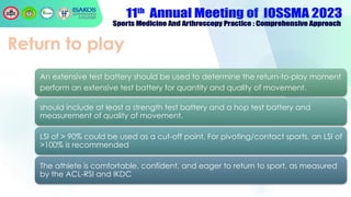 Return to play
An extensive test battery should be used to determine the return-to-play moment
perform an extensive test battery for quantity and quality of movement.
should include at least a strength test battery and a hop test battery and
measurement of quality of movement.
LSI of > 90% could be used as a cut-off point, For pivoting/contact sports, an LSI of
>100% is recommended
The athlete is comfortable, confident, and eager to return to sport, as measured
by the ACL-RSI and IKDC
 
