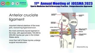 Anterior cruciate
ligament
important internal stabilizer of the knee
joint, restraining hyperextension.
the most commonly injured ligament in
the knee, with approximately 100,000 to
200,000 injuries per year in the United
States alone
more than half of these injuries undergo
surgical reconstruction
Advanceortho.org
 