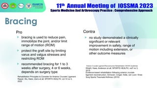 Pro
 bracing is used to reduce pain,
immobilize the joint, and/or limit
range of motion (ROM)
 protect the graft site by limiting
varus and valgus stresses and
restricting ROM
 recommended bracing for 1 to 3
weeks after surgery, 4 or 6 weeks,
depends on surgery type
Contra
 no study demonstrated a clinically
significant or relevant
improvement in safety, range of
motion including extension, or
other outcome measures
Bracing
Rehabilitation Principles to Consider for Anterior Cruciate Ligament
Repair; Wu, Kator, Zarro et all, SPORTH HEALTH, vol 14 no 3,
2022
Evidence-based rehabilitation following anterior cruciate
ligament reconstruction, Grinsven, Cingel, Holla, van Loon: Knee
Surg Sports Traumatol Arthrosc (2010)
Wright, Haas, Anderson et all; SPORTS HEALTH, vol7 no 3,
2014
 