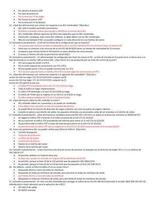    Por destino el puerto UDP
          Por tipo de protocolo
          Por la dirección IP de origen
          Por fuente el puerto UDP
          Por la dirección IP de destino
12. ¿Qué dos afirmaciones son ciertas con respecto a las ACL nombradas? (Elija dos.)
          ACL sólo el nombre permiten comentarios.
          Nombres se pueden utilizar para ayudar a identificar la función de la ACL.
          ACL nombradas ofrecen opciones de filtro más específico que las ACL numeradas.
          Ciertos ACL complejas, tales como ACL reflexiva, se debe definir con las ACL nombradas.
          Más de una llamada IP ACL se pueden configurar en cada dirección en una interfaz de router.
13. Consulte la presentación. ¿Cuál será el efecto de la configuración que se muestra?
          Los usuarios que intenten acceder a ordenadores de la red 192.168.30.0/24 será necesario hacer un telnet a R3.
          Hosts que se conectan a los recursos de la red 191.68.30.0/24 tienen un tiempo de inactividad de 15 minutos.
          Cualquiera que intente telnet en R3 tendrán un plazo absoluto de cinco minutos.
          El acceso a Telnet a R3 sólo se permitirá en Serial 0/0/1.
14. Consulte la presentación. Un administrador ha configurado dos listas de acceso en R1. La lista de entrada en el puerto serie se llama serie y la
lista de entrada en la interfaz LAN se llama LAN. ¿Qué efecto va a ser producido por las listas de control de acceso?
          PC1 será capaz de telnet a la PC3.
          R3 no serán capaces de comunicarse con PC1 y PC3.
          PC3 no puede telnet a R3 y no puede comunicarse con PC1.
          PC1 no será capaz de hacer un telnet a R3 y PC3 no será capaz de comunicarse con PC1.
15. ¿Qué dos afirmaciones son ciertas con respecto a la siguiente ACL extendida? (Elija dos.)
access-list 101 tcp negar 172.16.3.0 0.0.0.255 cualquier eq 20
access-list 101 tcp negar 172.16.3.0 0.0.0.255 cualquier eq 21
access-list 101 permit ip any any
          El tráfico FTP procedentes de la red 172.16.3.0/24 se niega.
          Todo el tráfico es negar implícitamente.
          El tráfico FTP destinado a la red 172.16.3.0/24 se niega.
          El tráfico de Telnet que se originan en la red 172.16.3.0/24 se niega.
          El tráfico web procedente de 172.16.3.0 está permitido.
16. ¿Qué afirmación sobre las ACL estándar es cierto?
          ACL estándar deben ser numeradas y no puede ser nombrada.
          Estos deben estar ubicados lo más cerca posible del destino.
          Se puede filtrar en función de dirección de origen y destino, así como el puerto de origen y destino.
          Cuando se aplica a una interfaz de salida, los paquetes entrantes son procesados antes de ser enviados a la interfaz de salida.
17. Consulte la presentación. ¿Qué afirmación es verdadera acerca de ACL ACL 110 110 si se aplica en la dirección entrante en S0/0/0 de R1?
          Se negará el tráfico TCP a Internet si el tráfico proviene de la red 172.22.10.0/24.
          No va a permitir el tráfico TCP procedentes de Internet para entrar en la red 172.22.10.0/24.
          Se permitirá todo el tráfico TCP a través de Internet para entrar en la red 172.22.10.0/24.
          Se permitirá todo el tráfico TCP que se originó en la red 172.22.10.0/24 volver entrante en la interfaz S0/0/0.
18. Estos tres parámetros ACL se pueden utilizar para filtrar el tráfico? (Elija tres.)
          Tamaño de paquete
          Conjunto de protocolos
          La dirección de origen
          La dirección de destino
          Fuente de la interfaz del router
          Destino de la interfaz del router
19. Consulte la presentación. ¿Cómo funciona esta lista de acceso de procesar un paquete con la dirección de origen 10.1.1.1 y un destino de
192.168.10.13?
          Se permite, debido a la implícita deny any.
          Se deja caer, ya que no coincide con ninguno de los elementos de la ACL.
          Se permite, porque la línea 10 de la LCA permite que los paquetes 192.168.0.0/16.
          Se permite, porque la línea 20 de la LCA permite que los paquetes al host 192.168.10.13.
20. Por defecto, ¿cómo se filtra el tráfico IP en un router Cisco?
          bloqueado dentro y fuera de todas las interfaces
          bloqueado en todas las interfaces de entrada, pero permitió en todas las interfaces de salida
          permitidos dentro y fuera de todas las interfaces
          bloqueado en todas las interfaces de salida, pero permitido en todas las interfaces de entrada
21. Consulte la presentación. Al crear una ACL extendida para denegar el tráfico de la red 192.168.30.0 destinado al servidor Web 209.165.201.30,
¿dónde está la mejor ubicación para la aplicación de la ACL?
          ISP Fa0 / 0 de salida
          R2 S0/0/1 entrada
 