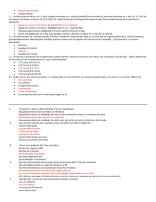     R3 Fa0 / 0 de entrada
         R3 salida S0/0/1
22. Consulte la presentación. ACL 120 se configura entrante en la interfaz Serial0/0/0 en el router R1, pero los anfitriones en la red 172.11.10.0/24
son capaces de hacer un telnet a 10.10.0.0/16 red. Sobre la base de la configuración proporcionada, lo que debe hacerse para solucionar el
problema?
         Aplicar el saliente en la interfaz Serial0/0/0 ACL en el router R1.
         Aplicar el saliente en la interfaz FastEthernet0 / 0 en el router R1 ACL.
         Incluya la palabra clave establecida al final de la primera línea en la ACL.
         Incluir una declaración en la ACL para denegar el tráfico UDP que se origina en la red 172.11.10.0/24.
23. Un administrador de red debe permitir el tráfico a través del router firewall para las sesiones que se originan dentro de la red de la empresa,
pero el administrador debe bloquear el tráfico para las sesiones que se originan fuera de la red de la empresa. ¿Qué tipo de ACL es el más
apropiado?
         dinámico
         basada en el puerto
         reflexivo
         basada en el tiempo
24. Un técnico es la creación de un ligamento cruzado anterior y necesita una manera de indicar sólo la subred 172.16.16.0/21. ¿Qué combinación
de dirección de red y mascara llevará a cabo la tarea deseada?
         172.16.0.0 0.0.255.255
         127.16.16.0 0.0.0.255
         172.16.16.0 0.0.7.255
         172.16.16.0 0.0.15.255
         172.16.16.0 0.0.255.255
25. Cuáles son los tres elementos deben ser configurados antes de la LCA de una dinámica puede llegar a ser activo en un router? (Elija tres.)
         ACL extendida
         ACL reflexiva
         El registro de consola
         autenticación
         Telnet conectividad
         la cuenta de usuario con un nivel de privilegio, de 15




1.        Por defecto, ¿cómo se filtra el tráfico IP en un router Cisco?
          bloqueado dentro y fuera de todas las interfaces
          bloqueado en todas las interfaces de entrada, pero permitió en todas las interfaces de salida
          permitidos dentro y fuera de todas las interfaces
          bloqueado en todas las interfaces de salida, pero permitido en todas las interfaces de entrada
2.        Estos tres parámetros ACL se pueden utilizar para filtrar el tráfico? (Elija tres.)
          tamaño de paquete
          conjunto de protocolos
          la dirección de origen
          la dirección de destino
          fuente de la interfaz del router
          destino de la interfaz del router

3.        ¿Cómo Cisco estándar ACL filtran el tráfico?
          por destino el puerto UDP
          por tipo de protocolo
          por la dirección IP de origen
          por fuente el puerto UDP
          por la dirección IP de destino
4.        ¿Qué dos afirmaciones son correctas sobre las ACL extendida? (Elija dos opciones)
          ACL extendidas utilizan un rango de números 1 a 99.
          ACL final extendido con una declaración de permiso implícito.
          ACL extendidas evalúan las direcciones origen y destino.
          Los números de puerto se puede utilizar para agregar mayor definición a una ACL.
          ACL múltiples se pueden colocar en la misma interfaz, siempre y cuando se encuentran en la misma dirección.
5.        ¿Dónde debe una lista de control de acceso estándar se coloca?
          cerca de la fuente
          cerca del destino
          en un puerto de Ethernet
          en un puerto serie
 