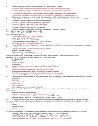 6.         ¿Qué tres afirmaciones describen el procesamiento de ACL de los paquetes? (Elija tres.)
           Una implícita negar cualquier rechaza cualquier paquete que no coincide con ninguna sentencia ACL.
           Un paquete puede ser rechazado o enviado según lo indicado por la afirmación de que es compatible.
           Un paquete que ha sido negada por una sentencia puede ser permitido por una declaración posterior.
           Un paquete que no coincida con las condiciones de las declaraciones ACL se enviará de forma predeterminada.
           Cada sentencia se verifica sólo hasta que se detecta una coincidencia o hasta el final de la lista de sentencias ACL.
           Cada paquete se compara con las condiciones de cada declaración en la ACL antes de una decisión de envío se hace.
 7.        ¿Qué dos afirmaciones son ciertas con respecto a la importancia de la máscara de acceso lista de control de comodín 0.0.0.7? (Elija dos.)
           Los primeros 29 bits de una dirección IP determinada será ignorado.
           Los últimos 3 bits de una dirección IP determinada será ignorado.
           Los primeros 32 bits de una dirección IP dada será verificada.
           Los primeros 29 bits de una dirección IP dada será verificada.
           Los últimos 3 bits de una dirección IP dada será verificada.
 8.        ¿Qué dos afirmaciones son verdaderas con respecto thefollowing ACL extendida? (Elija dos.)
access-list 101 tcp negar 172.16.3.0 0.0.0.255 cualquier eq 20
access-list 101 tcp negar 172.16.3.0 0.0.0.255 cualquier eq 21
access-list 101 permit ip any any
           FTP trafficoriginating de la red 172.16.3.0/24 se niega.
           Todo el tráfico es negar implícitamente.
           El tráfico FTP destinado a la red 172.16.3.0/24 se niega.
           El tráfico de Telnet que se originan en la red 172.16.3.0/24 se niega.
           Web trafficoriginating de 172.16.3.0 está permitido.
 9.        Interfaz S0/0/0 ya tiene una IP ACL aplicada de entrada. ¿Qué sucede whenthe intentos administrador de red para aplicar una segunda
IP de entrada ACL?
           La segunda ACL isapplied a la interfaz, en sustitución de la primera.
           Ambos ACL se aplica a la interfaz.
           El administrador de la red recibe un error.
           Sólo la primera ACL sigue siendo aplicada a la interfaz.
 10. Consulte la presentación. Al crear una ACL extendida para denegar el tráfico de the192.168.30.0 red destinada a la Web
 servidor 209.165.201.30, ¿dónde está la mejor ubicación para la aplicación de la ACL?
           ISP Fa0 / 0 de salida
           R2 S0/0/1 entrada
           R3 Fa0 / 0 de entrada
           R3 salida S0/0/1
 11.       ¿Qué dos afirmaciones son ciertas con respecto a las ACL nombradas? (Elija dos.)
           ACL sólo el nombre permiten comentarios.
           Nombres se pueden utilizar para ayudar a identificar la función de la ACL.
           ACL nombradas ofrecen opciones de filtro más específico que las ACL numeradas.
           Ciertos ACL complejas, tales como ACL reflexiva, se debe definir con las ACL nombradas.
           Más de una llamada IP ACL se pueden configurar en cada dirección en una interfaz de router.
 12.       Cuáles son los tres elementos deben ser configurados antes de la LCA de una dinámica puede llegar a ser activo en un router? (Elija tres.)
           ACL extendida
           ACL reflexiva
           El registro de consola
           autenticación
           Telnet conectividad
           la cuenta de usuario con un nivel de privilegio, de 15
 13. Consulte la presentación. ¿Cómo funciona esta lista de acceso de procesar un paquete con la dirección de origen 10.1.1.1 y un destino de
192.168.10.13?
           Se permite, debido a la implícita deny any.
           Se deja caer, ya que no coincide con ninguno de los elementos de la ACL.
           Se permite, porque la línea 10 de la LCA permite que los paquetes 192.168.0.0/16.
           Se permite, porque la línea 20 de la LCA permite que los paquetes al host 192.168.10.13.
 14.       Un administrador de red debe permitir el tráfico a través del router firewall para las sesiones que se originan dentro de la red de la
empresa, pero el administrador debe bloquear el tráfico para las sesiones que se originan fuera de la red de la empresa. ¿Qué tipo de ACL es el
más apropiado?
           dinámico
           basada en el puerto
           reflexivo
           basada en el tiempo
 15. Consulte la presentación. ¿Cómo va a tratar el tráfico de Router1 coincida con el requisito de tiempo de alcance de EVERYOTHERDAY?
           El tráfico TCP entrar en Fa0 / 0 de 172.16.1.254/24 destinado a la red 10.1.1.0/24 está permitido.
           El tráfico TCP entrar en Fa0 / 0 de 10.1.1.254/24 destinado a la red 172.16.1.0/24 está permitido.
           El tráfico de Telnet entrar en Fa0 / 0 de 172.16.1.254/24 destinado a la red 10.1.1.0/24 está permitido.
           El tráfico de Telnet entrar en Fa0 / 0 de 10.1.1.254/24 destinado a la red 172.16.1.0/24 está permitido.
 
