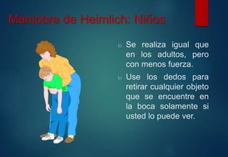 Maniobra de Heimlich: Niños 
 Se realiza igual que 
en los adultos, pero 
con menos fuerza. 
 Use los dedos para 
retirar cualquier objeto 
que se encuentre en 
la boca solamente si 
usted lo puede ver. 
 
