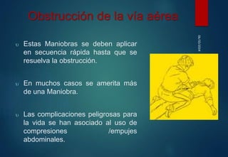 06/10/2014 
Obstrucción de la vía aérea 
 Estas Maniobras se deben aplicar 
en secuencia rápida hasta que se 
resuelva la obstrucción. 
 En muchos casos se amerita más 
de una Maniobra. 
 Las complicaciones peligrosas para 
la vida se han asociado al uso de 
compresiones /empujes 
abdominales. 
 
