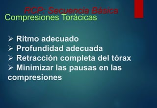 RCP: Secuencia Básica 
Compresiones Torácicas 
 Ritmo adecuado 
 Profundidad adecuada 
 Retracción completa del tórax 
 Minimizar las pausas en las 
compresiones 
 