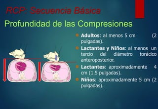 RCP: Secuencia Básica 
Profundidad de las Compresiones 
Adultos: al menos 5 cm (2 
pulgadas). 
Lactantes y Niños: al menos un 
tercio del diámetro torácico 
anteroposterior. 
Lactantes: aproximadamente 4 
cm (1.5 pulgadas). 
Niños: aproximadamente 5 cm (2 
pulgadas). 
 