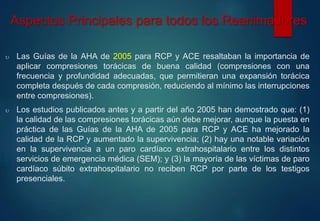 Aspectos Principales para todos los Reanimadores 
 Las Guías de la AHA de 2005 para RCP y ACE resaltaban la importancia de 
aplicar compresiones torácicas de buena calidad (compresiones con una 
frecuencia y profundidad adecuadas, que permitieran una expansión torácica 
completa después de cada compresión, reduciendo al mínimo las interrupciones 
entre compresiones). 
 Los estudios publicados antes y a partir del año 2005 han demostrado que: (1) 
la calidad de las compresiones torácicas aún debe mejorar, aunque la puesta en 
práctica de las Guías de la AHA de 2005 para RCP y ACE ha mejorado la 
calidad de la RCP y aumentado la supervivencia; (2) hay una notable variación 
en la supervivencia a un paro cardíaco extrahospitalario entre los distintos 
servicios de emergencia médica (SEM); y (3) la mayoría de las víctimas de paro 
cardíaco súbito extrahospitalario no reciben RCP por parte de los testigos 
presenciales. 
 