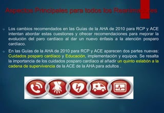 Aspectos Principales para todos los Reanimadores 
 Los cambios recomendados en las Guías de la AHA de 2010 para RCP y ACE 
intentan abordar estas cuestiones y ofrecer recomendaciones para mejorar la 
evolución del paro cardíaco al dar un nuevo énfasis a la atención posparo 
cardíaco. 
 En las Guías de la AHA de 2010 para RCP y ACE aparecen dos partes nuevas: 
Cuidados posparo cardíaco y Educación, implementación y equipos. Se resalta 
la importancia de los cuidados posparo cardíaco al añadir un quinto eslabón a la 
cadena de supervivencia de la ACE de la AHA para adultos . 
 