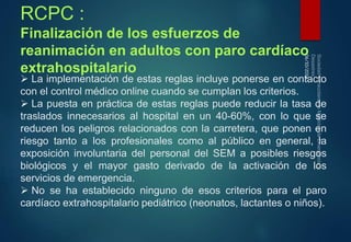RCPC : 
Finalización de los esfuerzos de 
reanimación en adultos con paro cardíaco 
extrahospitalario 
 La implementación de estas reglas incluye ponerse en contacto 
con el control médico online cuando se cumplan los criterios. 
 La puesta en práctica de estas reglas puede reducir la tasa de 
traslados innecesarios al hospital en un 40-60%, con lo que se 
reducen los peligros relacionados con la carretera, que ponen en 
riesgo tanto a los profesionales como al público en general, la 
exposición involuntaria del personal del SEM a posibles riesgos 
biológicos y el mayor gasto derivado de la activación de los 
servicios de emergencia. 
 No se ha establecido ninguno de esos criterios para el paro 
cardíaco extrahospitalario pediátrico (neonatos, lactantes o niños). 
06/10/2014 
 