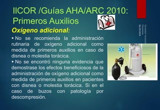 06/10/2014 
IlCOR /Guías AHA/ARC 2010: 
Primeros Auxilios 
Oxígeno adicional: 
 No se recomienda la administración 
rutinaria de oxígeno adicional como 
medida de primeros auxilios en caso de 
disnea o molestia torácica. 
 No se encontró ninguna evidencia que 
demostrase los efectos beneficiosos de la 
administración de oxígeno adicional como 
medida de primeros auxilios en pacientes 
con disnea o molestia torácica. Si en el 
caso de buzos con patología por 
descompresión. 
 