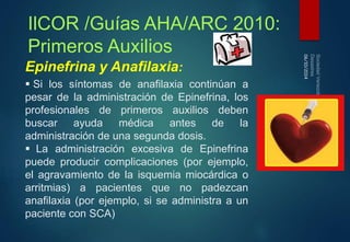 06/10/2014 
IlCOR /Guías AHA/ARC 2010: 
Primeros Auxilios 
Epinefrina y Anafilaxia: 
 Si los síntomas de anafilaxia continúan a 
pesar de la administración de Epinefrina, los 
profesionales de primeros auxilios deben 
buscar ayuda médica antes de la 
administración de una segunda dosis. 
 La administración excesiva de Epinefrina 
puede producir complicaciones (por ejemplo, 
el agravamiento de la isquemia miocárdica o 
arritmias) a pacientes que no padezcan 
anafilaxia (por ejemplo, si se administra a un 
paciente con SCA) 
 