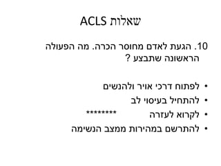 ‫שאלות‬ACLS
10.‫הגעת‬‫הכרה‬ ‫מחוסר‬ ‫לאדם‬.‫הפעולה‬ ‫מה‬
‫שתבצע‬ ‫הראשונה‬?
•‫ולהנשים‬ ‫אויר‬ ‫דרכי‬ ‫לפתוח‬
•‫לב‬ ‫בעיסוי‬ ‫להתחיל‬
•‫לעזרה‬ ‫לקרוא‬********
•‫הנשימה‬ ‫ממצב‬ ‫במהירות‬ ‫להתרשם‬
 