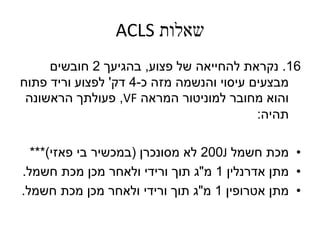 ‫שאלות‬ACLS
16.‫נקראת‬‫פצוע‬ ‫של‬ ‫להחייאה‬,‫בהגיעך‬2‫חובשים‬
‫כ‬ ‫מזה‬ ‫והנשמה‬ ‫עיסוי‬ ‫מבצעים‬-4‫דק‬'‫פתוח‬ ‫וריד‬ ‫לפצוע‬
‫המראה‬ ‫למוניטור‬ ‫מחובר‬ ‫והוא‬VF,‫הראשונה‬ ‫פעולתך‬
‫תהיה‬:
•‫מכת‬‫חשמל‬J200‫מסונכרן‬ ‫לא‬(‫פאזי‬ ‫בי‬ ‫במכשיר‬***)
•‫מתן‬‫אדרנלין‬1‫מ‬"‫חשמל‬ ‫מכת‬ ‫מכן‬ ‫ולאחר‬ ‫ורידי‬ ‫תוך‬ ‫ג‬.
•‫מתן‬‫אטרופין‬1‫מ‬"‫חשמל‬ ‫מכת‬ ‫מכן‬ ‫ולאחר‬ ‫ורידי‬ ‫תוך‬ ‫ג‬.
 