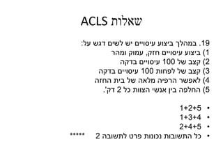 ‫שאלות‬ACLS
19.‫במהלך‬‫על‬ ‫דגש‬ ‫לשים‬ ‫יש‬ ‫עיסויים‬ ‫ביצוע‬:
1)‫ביצוע‬‫חזק‬ ‫עיסויים‬,‫ומהר‬ ‫עמוק‬
2)‫קצב‬‫של‬100‫בדקה‬ ‫עיסויים‬
3)‫קצב‬‫לפחות‬ ‫של‬100‫בדקה‬ ‫עיסויים‬
4)‫לאפשר‬‫החזה‬ ‫בית‬ ‫של‬ ‫מלאה‬ ‫הרפיה‬
5)‫החלפה‬‫כל‬ ‫הצוות‬ ‫אנשי‬ ‫בין‬2‫דק‬'.
•1+2+5
•1+3+4
•2+4+5
•‫לתשובה‬ ‫פרט‬ ‫נכונות‬ ‫התשובות‬ ‫כל‬2*****
 