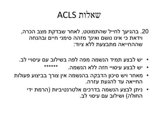‫שאלות‬ACLS
20.‫בהגיעך‬‫שהתמוטט‬ ‫לחייל‬,‫הכרה‬ ‫מצב‬ ‫שבדקת‬ ‫לאחר‬,
‫ובהנחה‬ ‫חיים‬ ‫סימני‬ ‫מזהה‬ ‫ואינך‬ ‫נושם‬ ‫אינו‬ ‫כי‬ ‫וידאת‬
‫ציוד‬ ‫ללא‬ ‫מתבצעת‬ ‫שההחייאה‬:
•‫לב‬ ‫עיסויי‬ ‫עם‬ ‫בשילוב‬ ‫לפה‬ ‫מפה‬ ‫הנשמה‬ ‫תמיד‬ ‫לבצע‬ ‫יש‬.
•‫הנשמה‬ ‫ללא‬ ‫חזה‬ ‫עיסויי‬ ‫לבצע‬ ‫יש‬****** .
•‫פעולות‬ ‫בביצוע‬ ‫צורך‬ ‫אין‬ ‫בהנשמה‬ ‫הדבקה‬ ‫סיכון‬ ‫ויש‬ ‫מאחר‬
‫עזרה‬ ‫להגעת‬ ‫עד‬ ‫החייאה‬.
•‫אלטרנטיביות‬ ‫בדרכים‬ ‫הנשמה‬ ‫לבצע‬ ‫ניתן‬(‫ידי‬ ‫הרמת‬
‫החולה‬)‫לב‬ ‫עיסוי‬ ‫עם‬ ‫ושילוב‬.
 
