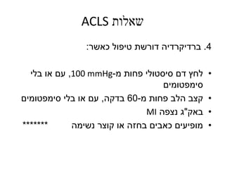 ‫שאלות‬ACLS
4.‫ברדיקרדיה‬‫כאשר‬ ‫טיפול‬ ‫דורשת‬:
•‫מ‬ ‫פחות‬ ‫סיסטולי‬ ‫דם‬ ‫לחץ‬-100 mmHg,‫בלי‬ ‫או‬ ‫עם‬
‫סימפטומים‬
•‫מ‬ ‫פחות‬ ‫הלב‬ ‫קצב‬-60‫בדקה‬,‫סימפטומים‬ ‫בלי‬ ‫או‬ ‫עם‬
•‫באק‬"‫נצפה‬ ‫ג‬MI
•‫נשימה‬ ‫קוצר‬ ‫או‬ ‫בחזה‬ ‫כאבים‬ ‫מופיעים‬*******
 