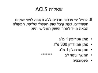 ‫שאלות‬ACLS
6.‫לחייל‬‫שוקים‬ ‫לשני‬ ‫תגובה‬ ‫ללא‬ ‫חדרים‬ ‫פרפור‬ ‫יש‬
‫חשמליים‬.‫שלישי‬ ‫חשמלי‬ ‫שוק‬ ‫קיבל‬ ‫כעת‬.‫הפעולה‬
‫היא‬ ‫השלישי‬ ‫השוק‬ ‫לאחר‬ ‫מייד‬ ‫הבאה‬:
•‫אטרופין‬ ‫מתן‬1‫מ‬"‫ג‬
•‫מתן‬‫אמיודרון‬300‫מ‬"‫ג‬
•‫אדרנלין‬ ‫מתן‬1‫מ‬"‫ג‬
•‫לב‬ ‫עיסוי‬ ‫המשך‬*******
•‫אינטובציה‬
 
