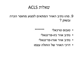 ‫שאלות‬ACLS
9.‫מהו‬‫נתיב‬‫האויר‬‫הכרה‬ ‫מחוסר‬ ‫לפצוע‬ ‫המתאים‬
‫ובשוק‬?
•‫טובוס‬‫טרכאלי‬*******
•‫אויר‬ ‫נתיב‬‫נזו‬-‫פרינגאלי‬
•‫אורו‬ ‫אויר‬ ‫נתיב‬-‫פרינגאלי‬
•‫דרכי‬‫האויר‬‫עצמו‬ ‫החולה‬ ‫של‬
 