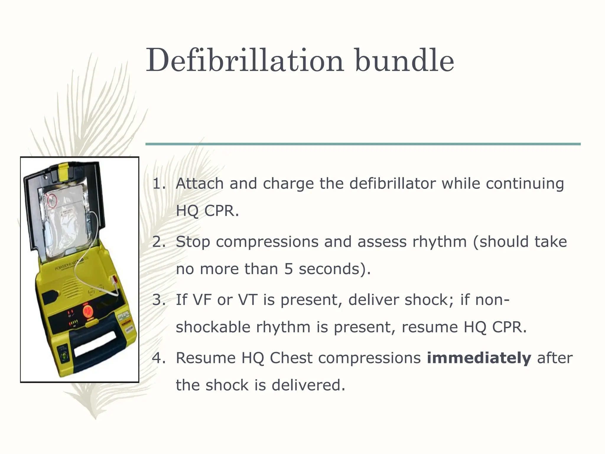 Defibrillation bundle
1. Attach and charge the defibrillator while continuing
HQ CPR.
2. Stop compressions and assess rhythm (should take
no more than 5 seconds).
3. If VF or VT is present, deliver shock; if non-
shockable rhythm is present, resume HQ CPR.
4. Resume HQ Chest compressions immediately after
the shock is delivered.
 