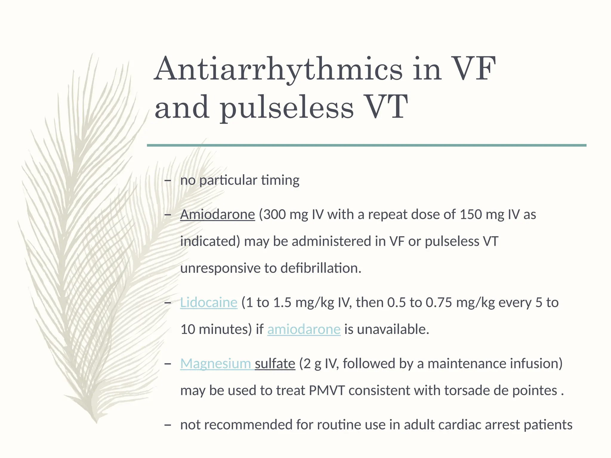 Antiarrhythmics in VF
and pulseless VT
– no particular timing
– Amiodarone (300 mg IV with a repeat dose of 150 mg IV as
indicated) may be administered in VF or pulseless VT
unresponsive to defibrillation.
– Lidocaine (1 to 1.5 mg/kg IV, then 0.5 to 0.75 mg/kg every 5 to
10 minutes) if amiodarone is unavailable.
– Magnesium sulfate (2 g IV, followed by a maintenance infusion)
may be used to treat PMVT consistent with torsade de pointes .
– not recommended for routine use in adult cardiac arrest patients
 