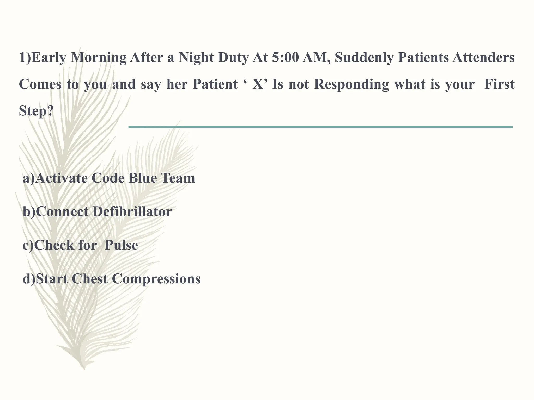 1)Early Morning After a Night Duty At 5:00 AM, Suddenly Patients Attenders
Comes to you and say her Patient ‘ X’ Is not Responding what is your First
Step?
a)Activate Code Blue Team
b)Connect Defibrillator
c)Check for Pulse
d)Start Chest Compressions
 