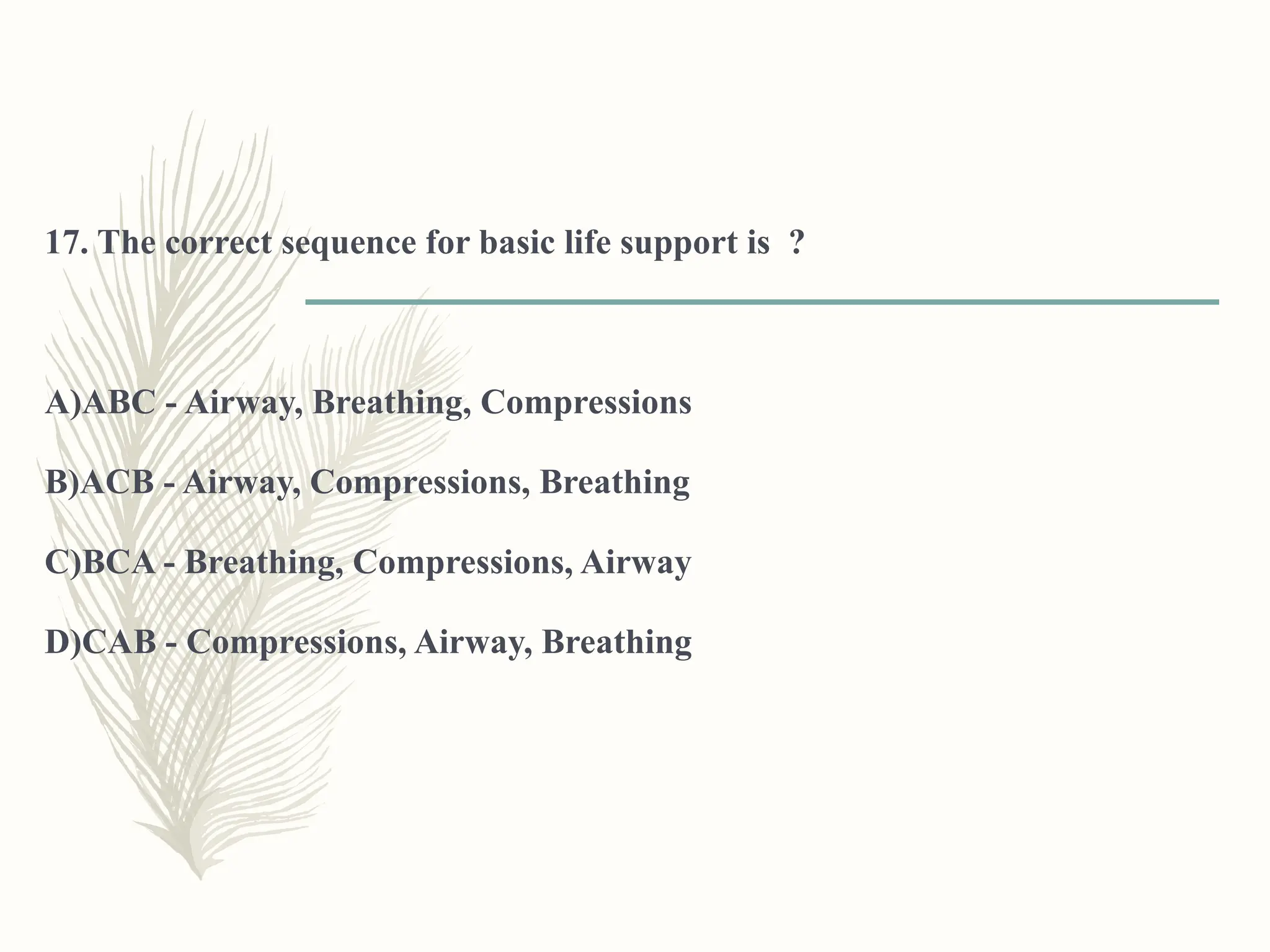 17. The correct sequence for basic life support is ?
A)ABC - Airway, Breathing, Compressions
B)ACB - Airway, Compressions, Breathing
C)BCA - Breathing, Compressions, Airway
D)CAB - Compressions, Airway, Breathing
 