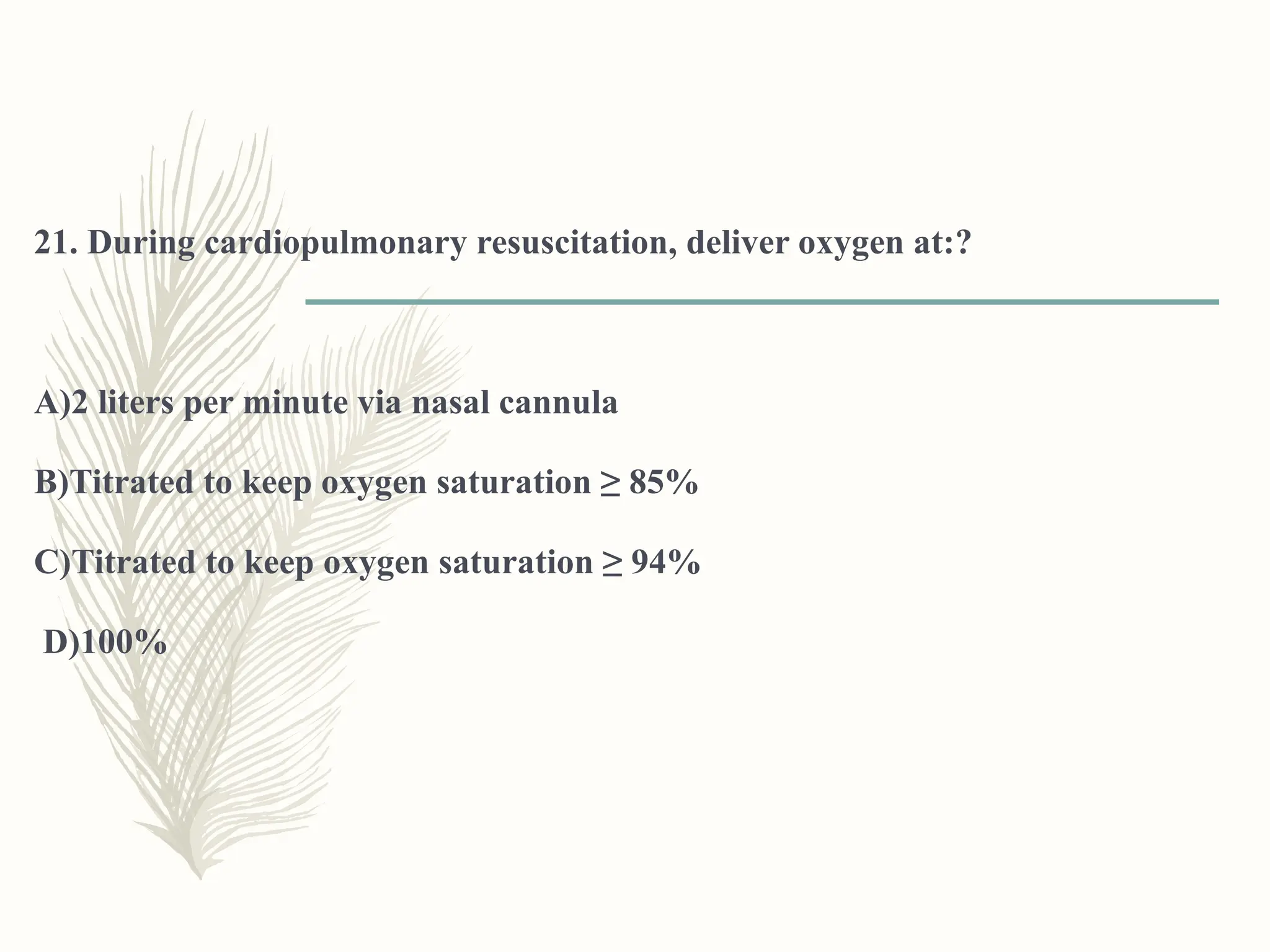 21. During cardiopulmonary resuscitation, deliver oxygen at:?
A)2 liters per minute via nasal cannula
B)Titrated to keep oxygen saturation ≥ 85%
C)Titrated to keep oxygen saturation ≥ 94%
D)100%
 