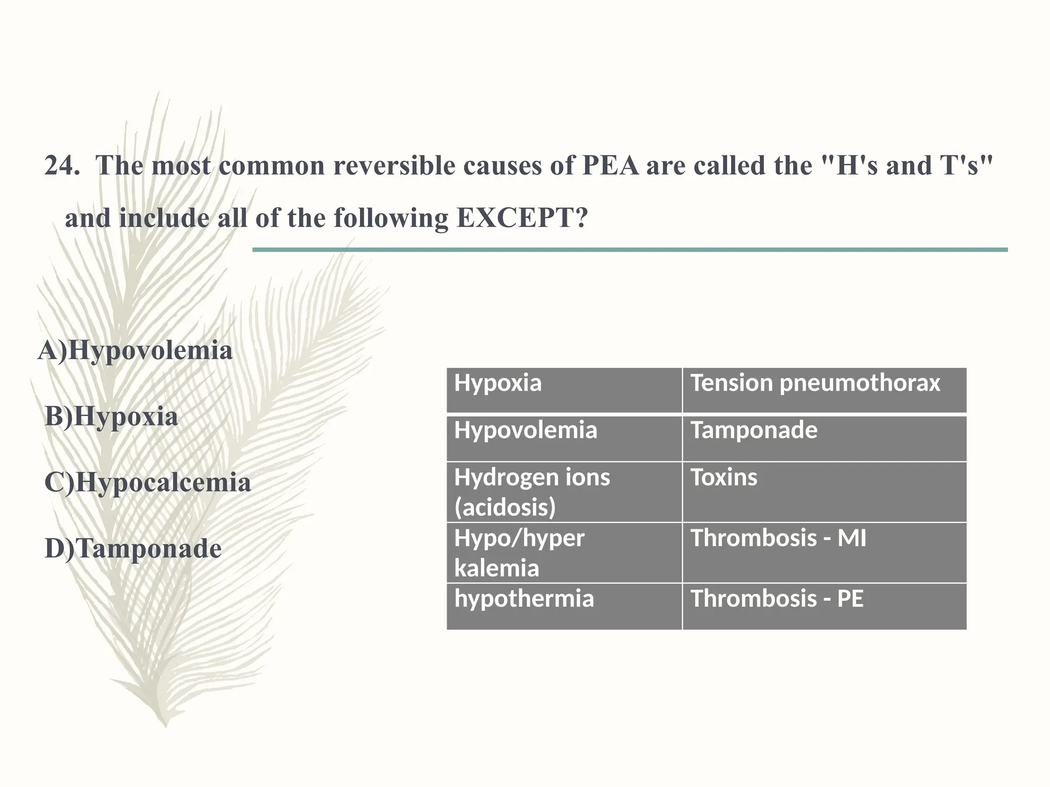 24. The most common reversible causes of PEA are called the "H's and T's"
and include all of the following EXCEPT?
A)Hypovolemia
B)Hypoxia
C)Hypocalcemia
D)Tamponade
Hypoxia Tension pneumothorax
Hypovolemia Tamponade
Hydrogen ions
(acidosis)
Toxins
Hypo/hyper
kalemia
Thrombosis - MI
hypothermia Thrombosis - PE
 