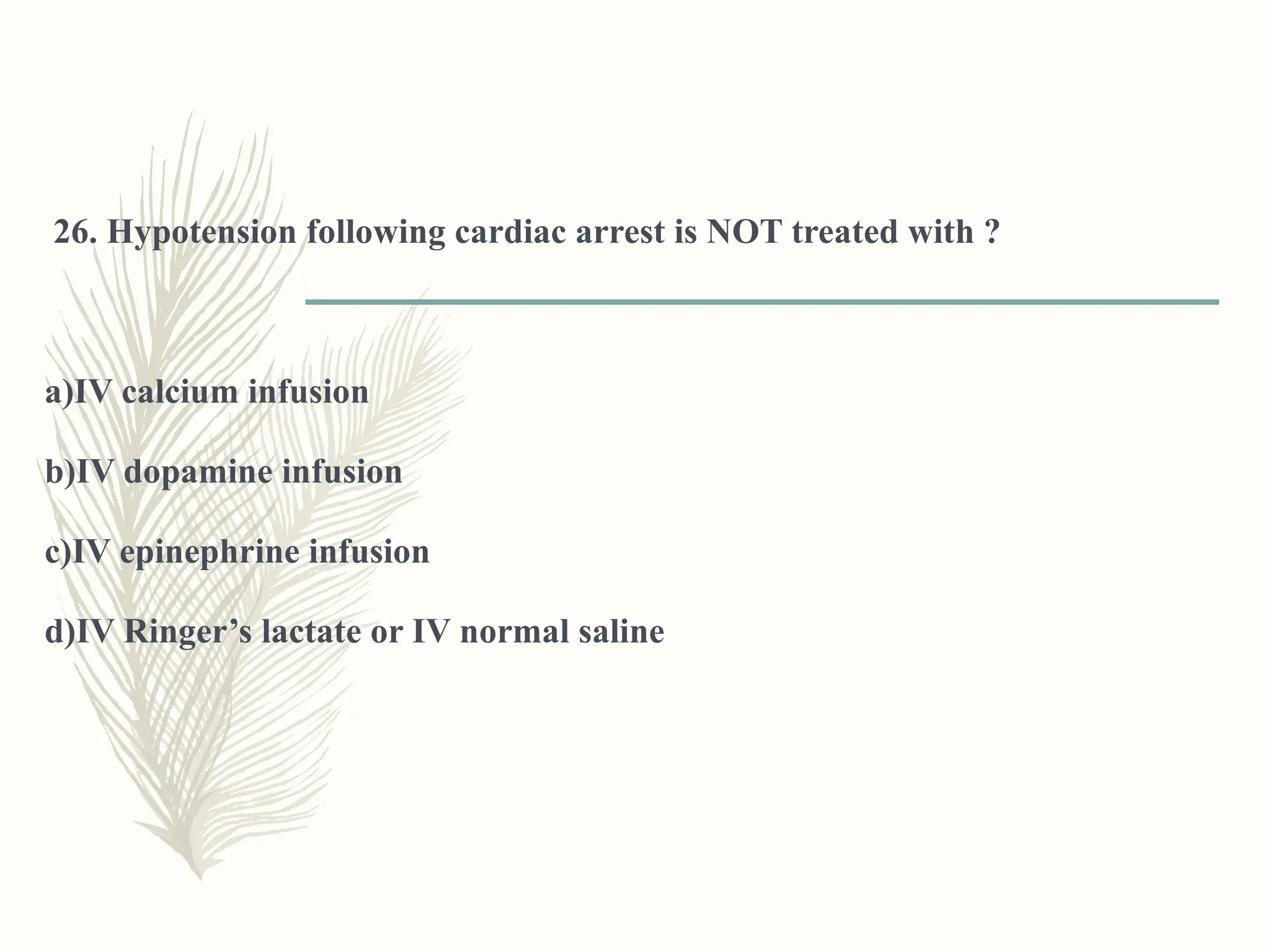 26. Hypotension following cardiac arrest is NOT treated with ?
a)IV calcium infusion
b)IV dopamine infusion
c)IV epinephrine infusion
d)IV Ringer’s lactate or IV normal saline
 