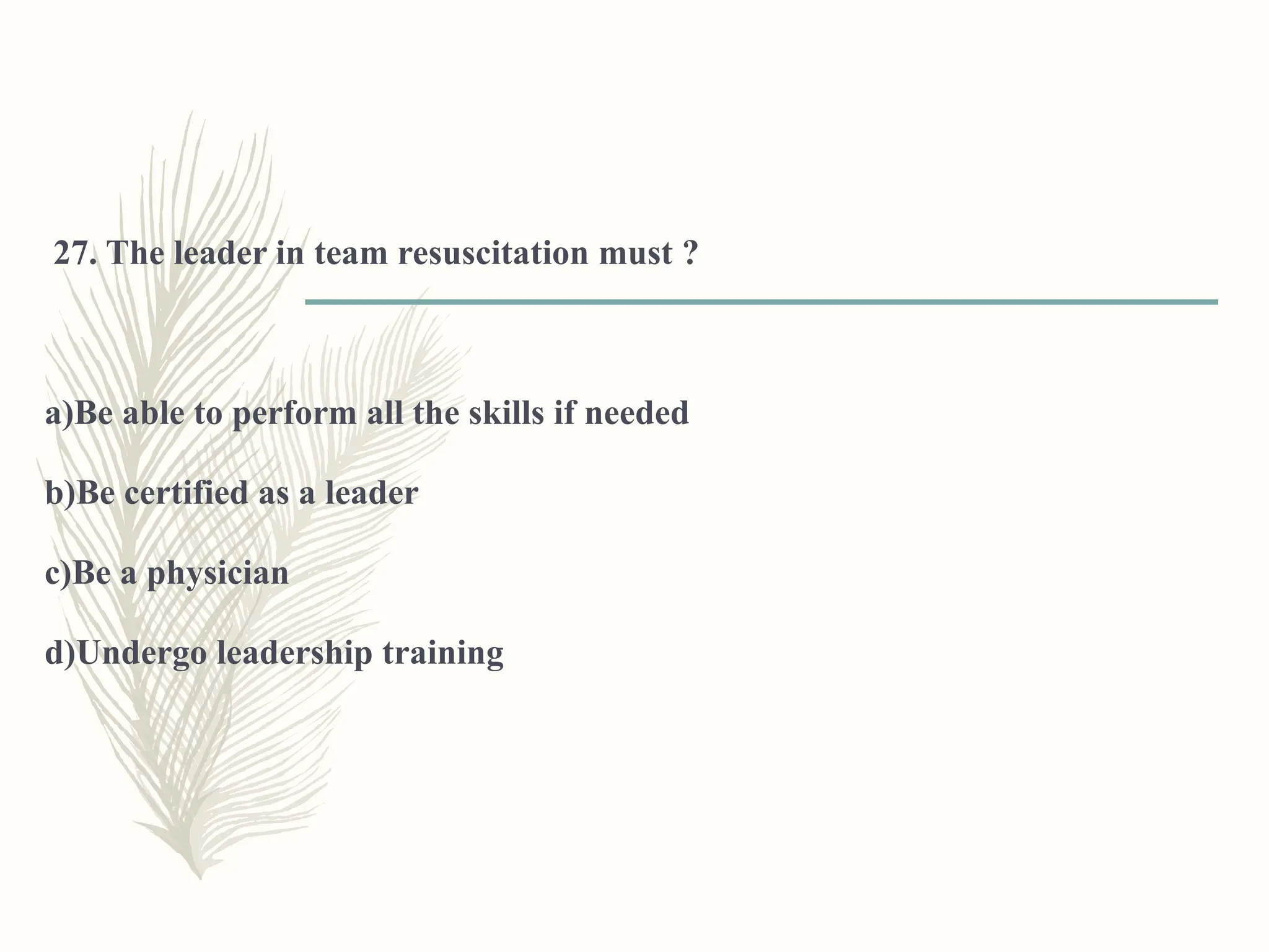 27. The leader in team resuscitation must ?
a)Be able to perform all the skills if needed
b)Be certified as a leader
c)Be a physician
d)Undergo leadership training
 
